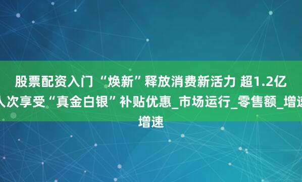 股票配资入门 “焕新”释放消费新活力 超1.2亿人次享受“真金白银”补贴优惠_市场运行_零售额_增速