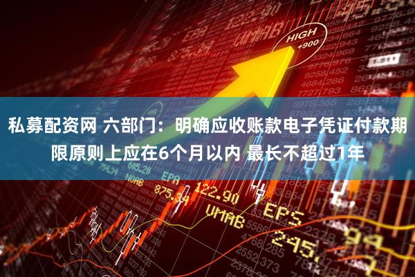 私募配资网 六部门：明确应收账款电子凭证付款期限原则上应在6个月以内 最长不超过1年