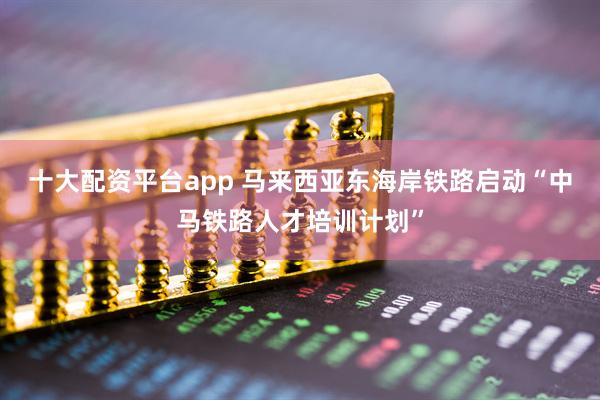 十大配资平台app 马来西亚东海岸铁路启动“中马铁路人才培训计划”