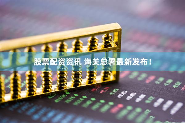 股票配资资讯 海关总署最新发布！