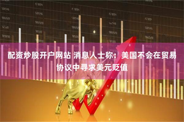 配资炒股开户网站 消息人士称：美国不会在贸易协议中寻求美元贬值