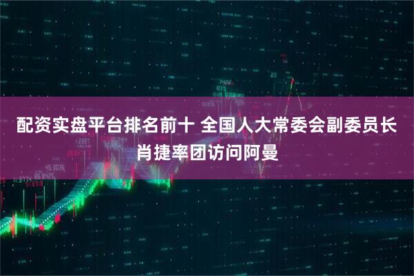 配资实盘平台排名前十 全国人大常委会副委员长肖捷率团访问阿曼