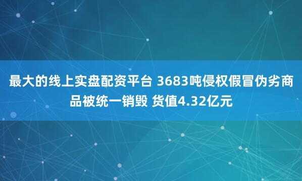 最大的线上实盘配资平台 3683吨侵权假冒伪劣商品被统一销毁 货值4.32亿元