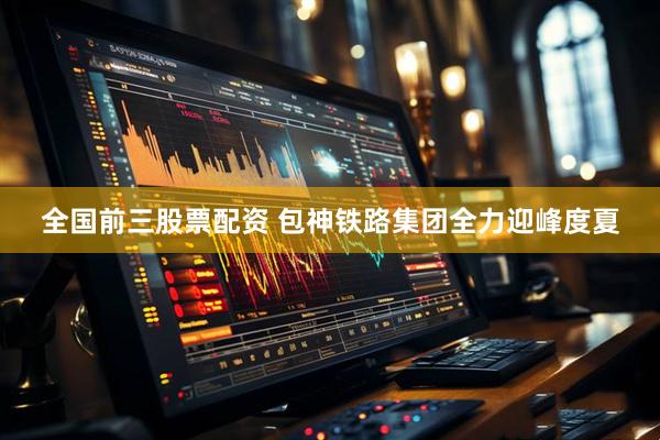 全国前三股票配资 包神铁路集团全力迎峰度夏