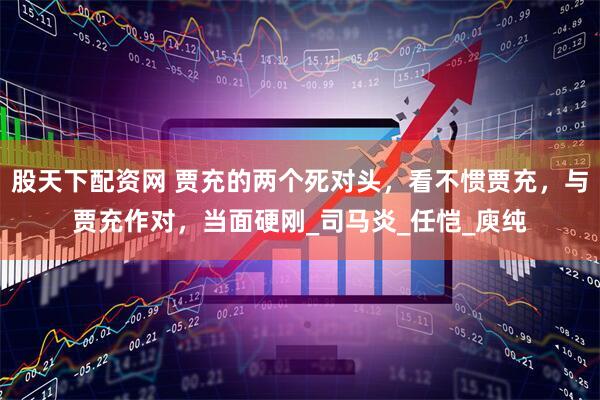 股天下配资网 贾充的两个死对头，看不惯贾充，与贾充作对，当面硬刚_司马炎_任恺_庾纯