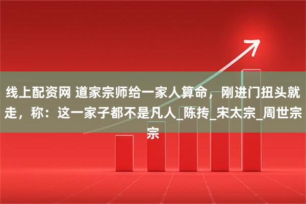 线上配资网 道家宗师给一家人算命，刚进门扭头就走，称：这一家子都不是凡人_陈抟_宋太宗_周世宗