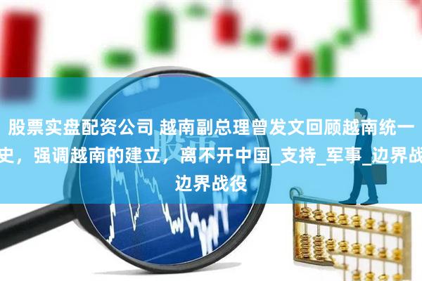 股票实盘配资公司 越南副总理曾发文回顾越南统一历史，强调越南的建立，离不开中国_支持_军事_边界战役