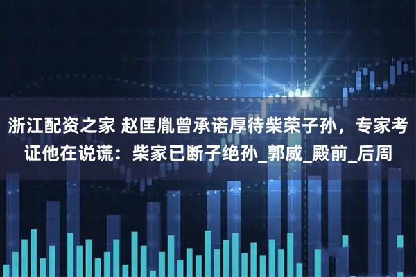浙江配资之家 赵匡胤曾承诺厚待柴荣子孙，专家考证他在说谎：柴家已断子绝孙_郭威_殿前_后周