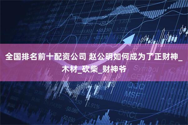全国排名前十配资公司 赵公明如何成为了正财神_木材_砍柴_财神爷