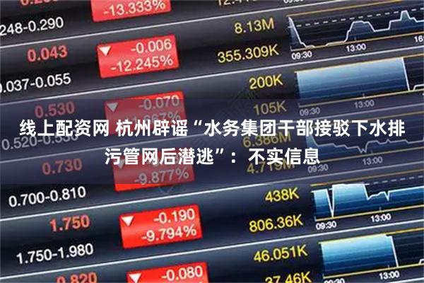 线上配资网 杭州辟谣“水务集团干部接驳下水排污管网后潜逃”：不实信息