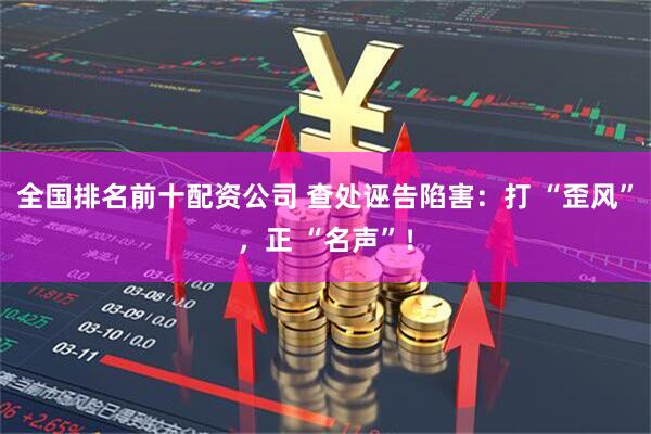 全国排名前十配资公司 查处诬告陷害：打 “歪风”，正 “名声”！