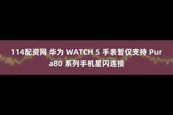 114配资网 华为 WATCH 5 手表暂仅支持 Pura80 系列手机星闪连接