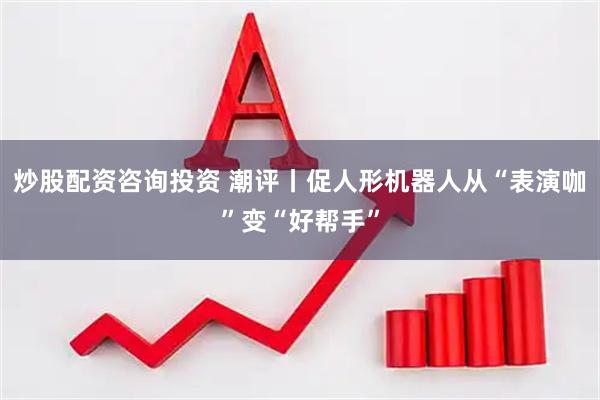 炒股配资咨询投资 潮评丨促人形机器人从“表演咖”变“好帮手”