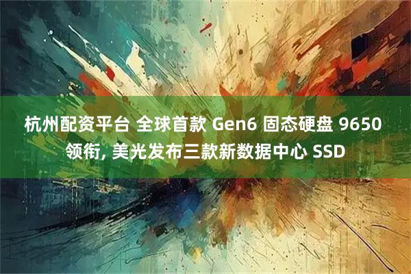 杭州配资平台 全球首款 Gen6 固态硬盘 9650 领衔, 美光发布三款新数据中心 SSD
