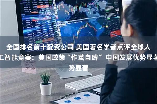 全国排名前十配资公司 美国著名学者点评全球人工智能竞赛：美国政策“作茧自缚” 中国发展优势显著