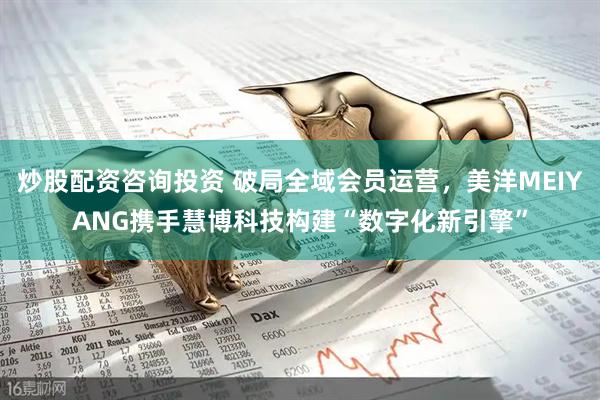 炒股配资咨询投资 破局全域会员运营，美洋MEIYANG携手慧博科技构建“数字化新引擎”