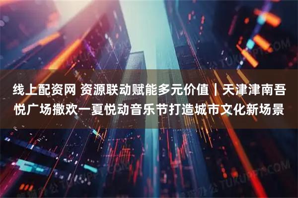 线上配资网 资源联动赋能多元价值｜天津津南吾悦广场撒欢一夏悦动音乐节打造城市文化新场景