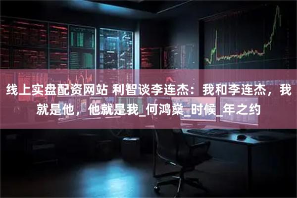 线上实盘配资网站 利智谈李连杰：我和李连杰，我就是他，他就是我_何鸿燊_时候_年之约