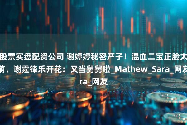 股票实盘配资公司 谢婷婷秘密产子！混血二宝正脸太萌，谢霆锋乐开花：又当舅舅啦_Mathew_Sara_网友