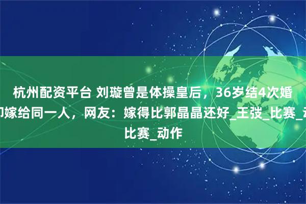 杭州配资平台 刘璇曾是体操皇后，36岁结4次婚，却嫁给同一人，网友：嫁得比郭晶晶还好_王弢_比赛_动作