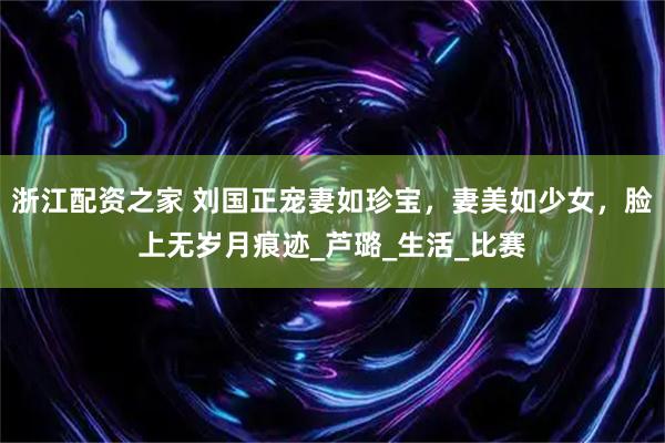 浙江配资之家 刘国正宠妻如珍宝，妻美如少女，脸上无岁月痕迹_芦璐_生活_比赛