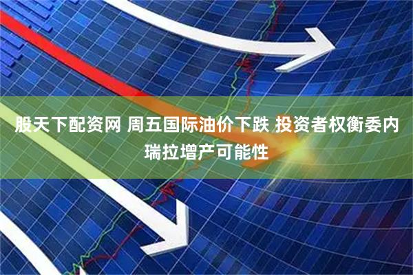 股天下配资网 周五国际油价下跌 投资者权衡委内瑞拉增产可能性