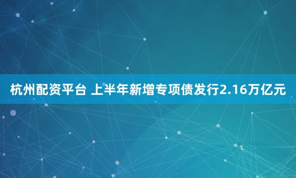 杭州配资平台 上半年新增专项债发行2.16万亿元