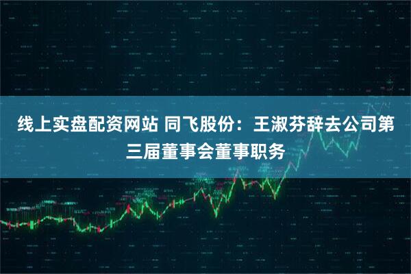 线上实盘配资网站 同飞股份：王淑芬辞去公司第三届董事会董事职务