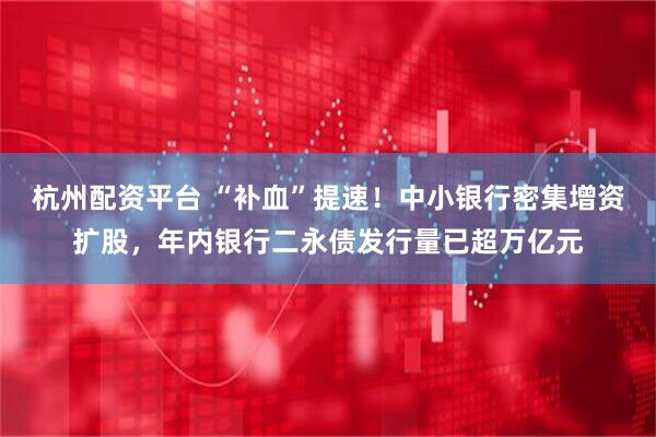 杭州配资平台 “补血”提速！中小银行密集增资扩股，年内银行二永债发行量已超万亿元