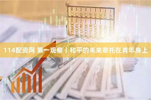 114配资网 第一观察｜和平的未来寄托在青年身上