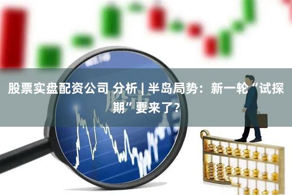 股票实盘配资公司 分析 | 半岛局势：新一轮“试探期”要来了？