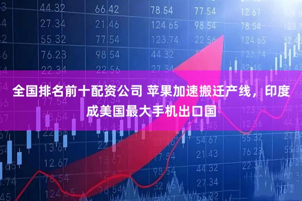 全国排名前十配资公司 苹果加速搬迁产线，印度成美国最大手机出口国