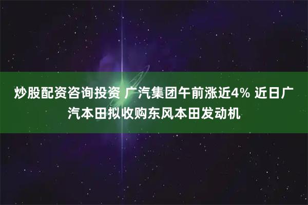 炒股配资咨询投资 广汽集团午前涨近4% 近日广汽本田拟收购东风本田发动机