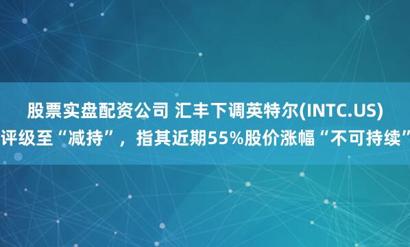 股票实盘配资公司 汇丰下调英特尔(INTC.US)评级至“减持”，指其近期55%股价涨幅“不可持续”