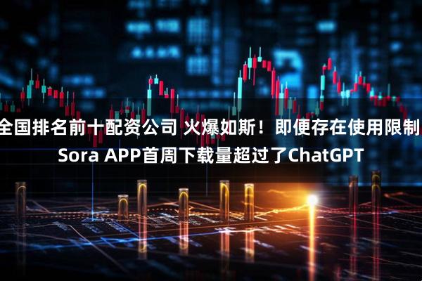 全国排名前十配资公司 火爆如斯！即便存在使用限制，Sora APP首周下载量超过了ChatGPT