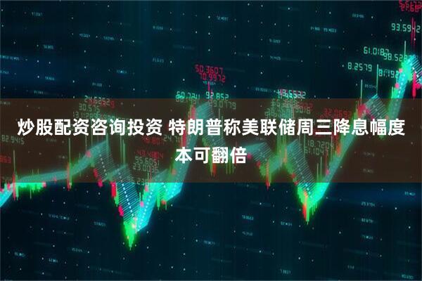 炒股配资咨询投资 特朗普称美联储周三降息幅度本可翻倍