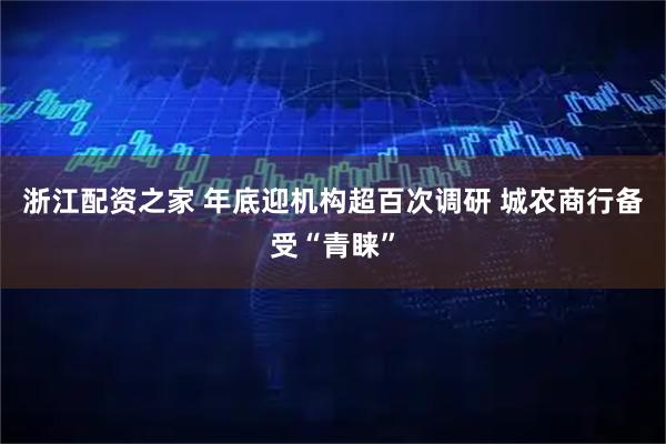 浙江配资之家 年底迎机构超百次调研 城农商行备受“青睐”