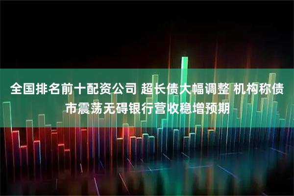 全国排名前十配资公司 超长债大幅调整 机构称债市震荡无碍银行营收稳增预期