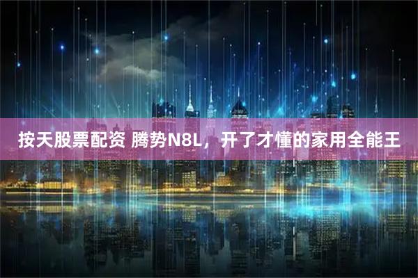 按天股票配资 腾势N8L，开了才懂的家用全能王