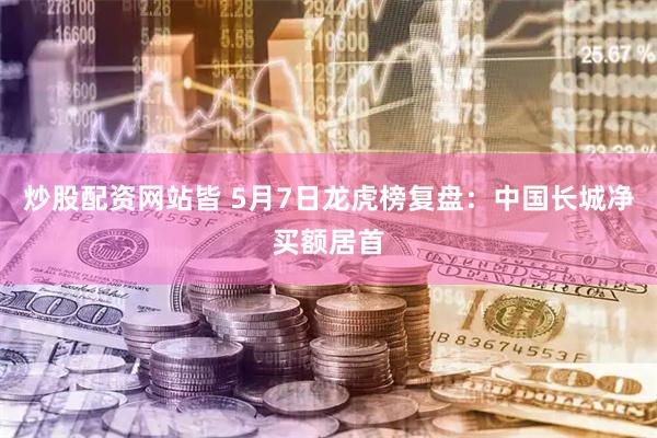 炒股配资网站皆 5月7日龙虎榜复盘：中国长城净买额居首