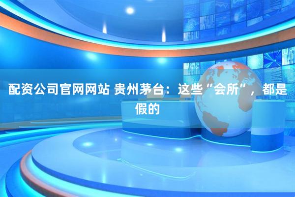 配资公司官网网站 贵州茅台：这些“会所”，都是假的