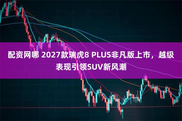 配资网哪 2027款瑞虎8 PLUS非凡版上市,越级表现引领SUV新风潮