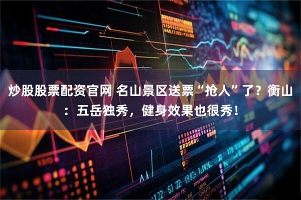炒股股票配资官网 名山景区送票“抢人”了？衡山：五岳独秀，健身效果也很秀！