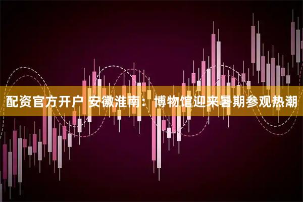 配资官方开户 安徽淮南：博物馆迎来暑期参观热潮
